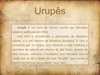 Urupês Urupês  é um livro de contos, escrito por Monteiro Lobato e publicado em 1918. Este livro é considerado a obra-prima de Monteiro Lobato, e é um clássico da literatura brasileira. O livro é composto por 14 contos, que mostram a vida cotidiana e mundana do caboclo do interior de São Paulo, através de suas crenças, costumes e tradições, com destaque para o conto que se dá o nome do livro “Urupês” que retrata a história do famoso personagem “Jeca-Tatu”. 