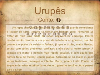 Urupês Conto:  O engraçado arrependido Um rapaz chamado Pontes, com fama de ser um grande comediante e tirador de sarro, resolve se tornar um homem sério. Pensando se tratar de mais uma piada do rapaz, negavam-lhe emprego. Pontes resolve então recorrer a um primo de influência no governo, que lhe promete o posto da coletoria federal, já que o titular, major Bentes, estava com sérios problemas cardíacos e não duraria muito tempo. A solução era matar o homem mais rápido possível, e com aquilo que Pontes fazia de melhor: contar piadas. Aproxima-se do major e, após várias tentativas, consegue o intento. Morte, porém inútil: Pontes se esquece de avisar o primo da morte, e o governo escolhe outra pessoa para o cargo. 