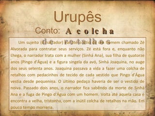 Urupês Conto:  A colcha  de  retalhos Um sujeito (o narrador) vai até o sítio de um homem chamado Zé Alvorada para contratar seus serviços. Zé está fora e, enquanto não chega, o narrador trata com a mulher (Sinhá Ana), sua filha de quatorze anos (Pingo d'Água) e a figura singela da avó, Sinhá Joaquina, no auge dos seus setenta anos. Joaquina passava a vida a fazer uma colcha de retalhos com pedacinhos de tecido de cada vestido que Pingo d'Água vestia desde pequenina. O último pedaço haveria de ser o vestido de noiva. Passado dois anos, o narrador fica sabendo da morte de Sinhá Ana e a fuga de Pingo d'Água com um homem. Volta até aquela casa e encontra a velha, tristonha, com a inútil colcha de retalhos na mão. Em pouco tempo morreria. 