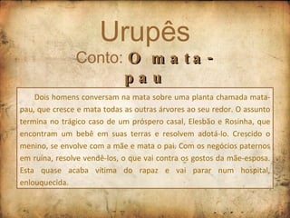 Urupês Conto:  O mata-pau Dois homens conversam na mata sobre uma planta chamada mata-pau, que cresce e mata todas as outras árvores ao seu redor. O assunto termina no trágico caso de um próspero casal, Elesbão e Rosinha, que encontram um bebê em suas terras e resolvem adotá-lo. Crescido o menino, se envolve com a mãe e mata o pai. Com os negócios paternos em ruína, resolve vendê-los, o que vai contra os gostos da mãe-esposa. Esta quase acaba vítima do rapaz e vai parar num hospital, enlouquecida. 
