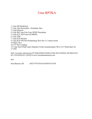 Urus RPTKA
1. Copy SK Kehakiman
2. Copy Akta Perusahaan - Perubahan Akta
3. Copy Domisili
4. Copy SKT atau Foto Copy NPWP Perusahaan
5. Copy IUT, SIUP atau Izin BKPM
6. Copy TDP
7. Copy KTP Direktur
8. Copy KTP TKI Para Pendamping TKA foto 3 x 4 dasar merah
9. Paspor TKA
10. CV TKA Lengkap
12. Copy Surat Wajib Lapor Depnaker Untuk mempekerjakan TKA ( UU Wajib lapor No.
17/1981
Hub. Consultan Administrasi PT.JEKLINDO CONSULTING 08121942042, 081288416332
021-330-92820 021-33442219 www.izinusahaindonesia.com
atau
Irma Banurea, SH : 085277787259,016,0878857101305
 