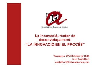 La innovació, motor de desenvolupament:




                                                                           La Innovació, motor de
                                          La Innovació en el procés




                                                                             desenvolupament:
                                                                      “LA INNOVACIÓ EN EL PROCÉS”


                                                                                  Tarragona, 22 d’Octubre de 2009
                                                                                                    Ivan Castelltort
                                                                                   icastelltort@caixapenedes.com
 