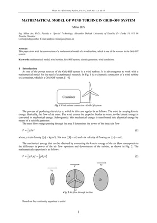Milan Jus / University Review, Vol. 14, 2020, No. 1, p. 10-13
1
MATHEMATICAL MODEL OF WIND TURBINE IN GRID-OFF SYSTEM
Milan JUS
Ing. Milan Jus, PhD., Faculty o Special Technology, Alexander Dubček University of Trenčín, Pri Parku 19, 911 06
Trenčín, Slovakia
Corresponding author E-mail address: milan.jus@tnuni.sk
Abstract
This paper deals with the construction of a mathematical model of a wind turbine, which is one of the sources in the Grid-Off
system.
Keywords: mathematical model, wind turbine, Grid-Off system, electric generator, wind conditions.
1 Introduction
As one of the power sources of the Grid-Off system is a wind turbine. It is advantageous to work with a
mathematical model for the need of experimental research. In Fig. 1 is a schematic connection of a wind turbine
to a container, which is a Grid-Off system. [1-4]
Fig. 1 Wind turbine connection - Grid-Off system
The process of producing electricity is, which in this case applies is as follows. The wind is carrying kinetic
energy. Basically, the flow of air mass. The wind causes the propeller blades to rotate, so the kinetic energy is
converted to mechanical energy. Subsequently, this mechanical energy is transformed into electrical energy by
means of a suitable generator.
The mass flow energy passing through the area S determines the power of the intact air flow
𝑃 =
1
2
𝜌𝑆𝑣3
(1)
where  is air density ([] = kg/m3
), S is area ([S] = m2
) and v is velocity of flowing air ([v] = m/s).
The mechanical energy that can be obtained by converting the kinetic energy of the air flow corresponds to
the difference in power of the air flow upstream and downstream of the turbine, as shown in Fig. 2. The
mathematical expression is as follows:
𝑃 =
1
2
𝜌𝑆1 𝑣1
3
−
1
2
𝜌𝑆2 𝑣2
3
(2)
Fig. 2 Air flow through turbine
Based on the continuity equation is valid
Container
S1
S
S2
v2
v1
v
 