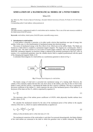 Milan Jus / University Review, Vol. 14, 2020, No. 1, p. 14-18
1
SIMULATION OF A MATHEMATICAL MODEL OF A WIND TURBINE
Milan JUS
Ing. Milan Jus, PhD., Faculty of Special Technology, Alexander Dubček University of Trenčín, Pri Parku 19, 911 06 Trenčín,
Slovakia
Corresponding author E-mail address: milan.jus@tnuni.sk
Abstract
This paper presents a mathematical model of a wind turbine and its simulation. This is one of the main resources available to
the island system (Grid-Off system).
Keywords: wind turbine, island system, Grid-Off system, renewable energy source.
1 Introduction to wind turbine
A wind turbine is basically a converter, or in other words a device that transforms one type of energy into
another. In this case, it is the transformation of mechanical energy into electrical energy.
The source of mechanical energy is the flow (flow) of air, which acts on the turbine blades. The blades are
located on a shaft which is coupled to a permanent magnet (magnet). The magnets are a rotating part, which is
named the rotor. The stator consists of a coil (coils) of wound copper conductor. Due to the changing magnetic
field (PM - permanent magnets), an electrical voltage is induced at the terminals (terminals) of the coil / coils. In
essence, it is a synchronous generator, since the variable electric field is coupled (synchronized) with the speed
of the changing and magnetic fields. [1-5]
A schematic block diagram of a wind turbine as a synchronous generator is shown in Fig. 1.
Fig. 1 Principle block diagram of a wind turbine
The kinetic energy of wind (air) is converted into mechanical energy of a rotating shaft. However, the
validity of the continuity implies that the flow rate slows down on the turbine, since the air flow in front of the
blades is intact with the velocity v and behind the blades the flow velocity is different. This fact is expressed by
the power coefficient of the turbine Cp, which expresses the ratio of the mechanical power of the turbine Pm to
the power of the intact air flow P0, which is expressed by equation (1)
𝐶 𝑝 =
𝑃 𝑚
𝑃0
(1)
The maximum value of the turbine power coefficient is 0.59259, while physically feasible turbines have
smaller values. [5-10]
We calculate the mechanical moment by the ratio of the mechanical power of the turbine to the angular
velocity of the rotor r, which we express mathematically as equation (2)
𝑇 𝑚 =
𝑃 𝑚
𝜔 𝑟
=
𝐶 𝑝
1
2
𝜌𝐴 𝑟 𝑣3
𝜔 𝑟
=
1
2
𝜌𝑣3 𝐶 𝑝 𝐴 𝑟
𝜔 𝑟
(2)
where  is the air density and Ar is the rotor area. [11-12]
The mechanical connection of the wind turbine is such that if we proceed chronologically, the blades (blades)
of the wind turbine are connected to the shaft to which the generator rotor is further connected. The blades
Synchronous generatorWIND
 