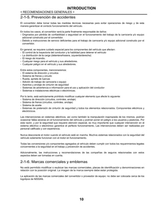 INTRODUCTION
< RECOMENDACIONES GENERALES >
10
2-1-5. Prevención de accidentes
El convertidor debe tomar todas las medidas técnicas necesarias para evitar operaciones de riesgo y de esta
manera garantizar el correcto funcionamiento del vehículo.
En todos los casos, el convertidor será la parte finalmente responsable de daños:
- Originados por pérdida de confiabilidad o seguridad en el funcionamiento del trabajo de la carrocería y/o equipo
adicional construido por el convertidor.
- Debido a instrucciones de servicio deficientes para el trabajo de carrocería y/o equipo adicional construido por el
convertidor.
En general, se requiere cuidado especial para los componentes del vehículo que afectan:
- El control de la trayectoria del conductor y la habilidad para detener el vehículo
- La distribución de la carga (delantera/trasera, izquierda/derecha)
- El riesgo de incendio.
- Cualquier riesgo para el vehículo y sus alrededores.
- Cualquier peligro en el vehículo y sus alrededores.
Entre estos componentes, mencionaremos:
- El sistema de dirección y circuitos
- Sistema de frenos y circuito
- Rueda, apriete de tuercas
- Adición de trabajo de carrocería o equipo
- Asientos y anclaje de cinturón de seguridad
- Sistemas de advertencia e información para el uso y aplicación del conductor
- Sistemas e instalaciones eléctricas o electrónicas.
Por lo tanto, está estrictamente prohibido modificar cualquier elemento que afecte lo siguiente:
- Sistema de dirección (circuitos, controles, anclaje)
- Sistema de frenos (circuitos, controles, anclaje)
- Sistema de aceite
- Sistemas de pretensión de cinturón de seguridad y todos los elementos relacionados. Componentes eléctricos y
electrónicos.
Las intervenciones en sistemas eléctricos, así como también la manipulación inapropiada de los mismos, podrían
ocasionar fallas severas en el funcionamiento del vehículo y podrían poner en peligro a los usuarios y peatones. Por
esta razón, y por la seguridad que requiere atención especial, es muy importante que cualquier intervención en el
sistema eléctrico o electrónico garantice el perfecto funcionamiento. Las intervenciones deben ser realizadas por
personal calificado y con experiencia.
Nunca desconecte el motor cuando el vehículo esté en marcha. Muchos sistemas relacionados con la seguridad del
vehículo solamente funcionan con el motor en funcionamiento.
Todas las conversiones y/o componentes agregados al vehículo deben cumplir con todos los requerimientos legales
concernientes a la seguridad en el trabajo y prevención de accidentes.
Adicionalmente, las instrucciones y recomendaciones de las compañías de seguros relacionadas con estos
aspectos deben ser tomadas en cuenta.
2-1-6. Marcas comerciales y emblemas
No está permitido modificar o reubicar las marcas comerciales, placas de identificación y denominaciones en
relación con la posición original. La imagen de la marca siempre debe estar protegida.
La aplicación de las marcas comerciales del convertidor o proveedor de equipo: no debe ser colocada cerca de los
logotipos de NISSAN.
 