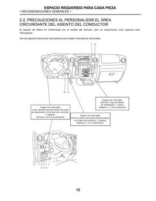 ESPACIO REQUERIDO PARA CADA PIEZA
< RECOMENDACIONES GENERALES >
12
2-2. PRECAUCIONES AL PERSONALIZAR EL ÁREA
CIRCUNDANTE DEL ASIENTO DEL CONDUCTOR
El espacio útil difiere en conformidad con el modelo del vehículo, pero se proporcionan ocho espacios para
interruptores.
Use los espacios libres para interruptores para instalar interruptores adicionales.
 