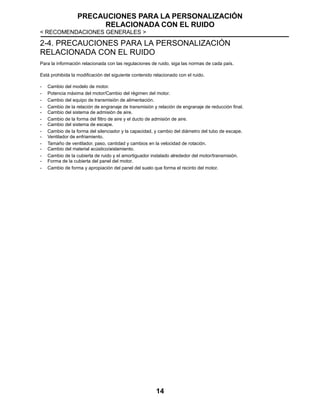 PRECAUCIONES PARA LA PERSONALIZACIÓN
RELACIONADA CON EL RUIDO
< RECOMENDACIONES GENERALES >
14
2-4. PRECAUCIONES PARA LA PERSONALIZACIÓN
RELACIONADA CON EL RUIDO
Para la información relacionada con las regulaciones de ruido, siga las normas de cada país.
Está prohibida la modificación del siguiente contenido relacionado con el ruido.
- Cambio del modelo de motor.
- Potencia máxima del motor/Cambio del régimen del motor.
- Cambio del equipo de transmisión de alimentación.
- Cambio de la relación de engranaje de transmisión y relación de engranaje de reducción final.
- Cambio del sistema de admisión de aire.
- Cambio de la forma del filtro de aire y el ducto de admisión de aire.
- Cambio del sistema de escape.
- Cambio de la forma del silenciador y la capacidad, y cambio del diámetro del tubo de escape.
- Ventilador de enfriamiento.
- Tamaño de ventilador, paso, cantidad y cambios en la velocidad de rotación.
- Cambio del material acústico/aislamiento.
- Cambio de la cubierta de ruido y el amortiguador instalado alrededor del motor/transmisión.
- Forma de la cubierta del panel del motor.
- Cambio de forma y apropiación del panel del suelo que forma el recinto del motor.
 