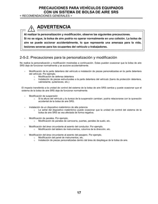 PRECAUCIONES PARA VEHÍCULOS EQUIPADOS
CON UN SISTEMA DE BOLSA DE AIRE SRS
< RECOMENDACIONES GENERALES >
17
2-5-2. Precauciones para la personalización y modificación
No realice la personalización y modificación mostradas a continuación. Estas pueden ocasionar que la bolsa de aire
SRS deje de funcionar normalmente y se accione accidentalmente.
- Modificación de la parte delantera del vehículo e instalación de piezas personalizadas en la parte delantera
del vehículo. Por ejemplo,
o Modificación de defensa delantera
o Instalación de piezas estructurales a la parte delantera del vehículo (barra de protección delantera,
cabrestante, quitanieves, etc.)
El impacto transferido a la unidad de control del sistema de la bolsa de aire SRS cambia y puede ocasionar que el
sistema de la bolsa de aire SRS deje de funcionar normalmente.
- Modificación de suspensión
o Si la altura del vehículo y la dureza de la suspensión cambian, podría relacionarse con la operación
accidental de la bolsa de aire SRS.
- Instalación de un dispositivo inalámbrico de alta potencia
o La señal del dispositivo inalámbrico puede ocasionar que la unidad de control del sistema de la
bolsa de aire SRS se vea afectada de forma negativa.
- Modificación de paneles. Por ejemplo,
o Modificación de paneles de carrocería, puertas, paneles de suelo, etc.
- Modificación del área circundante al asiento del conductor. Por ejemplo,
o Modificación del tablero de instrumentos, columna de la dirección, etc.
- Modificación del área circundante al asiento del pasajero. Por ejemplo,
o Modificación del panel de instrumentos, etc.
o Instalación de piezas personalizadas dentro del área de despliegue de la bolsa de aire.
ADVERTENCIA
Al realizar la personalización y modificación, observe las siguientes precauciones.
Si no se sigue, la bolsa de aire podría no operar normalmente en una colisión. La bolsa de
aire se puede accionar accidentalmente, lo que representa una amenaza para la vida,
lesiones severas para los ocupantes del vehículo y trabajadores.
 