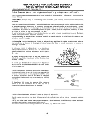 PRECAUCIONES PARA VEHÍCULOS EQUIPADOS
CON UN SISTEMA DE BOLSA DE AIRE SRS
< RECOMENDACIONES GENERALES >
18
2-5-3. Precauciones para la personalización y trabajo de modificación
2-5-3-1 Precauciones necesarias para antes de iniciar el trabajo de personalización y modificación y para después de
finalizar el trabajo
ADVERTENCIA: Siempre tenga en cuenta los siguientes elementos. De lo contrario, podría ocasionar una operación
accidental.
Antes de quitar e instalar componentes y mazos de cables de la bolsa de aire SRS y el sistema pretensor del cinturón
de seguridad, desactive el interruptor de encendido, desconecte el cable de la batería del terminal negativo y espere
3 minutos o más. (Esto es para descargar la electricidad retenida en el circuito de suministro de alimentación
suplementaria de la unidad del sensor de diagnóstico). Al quitar o instalar piezas de componente, no trabaje en frente
del módulo de la bolsa de aire. Siempre trabaje a un lado.
No use herramientas neumáticas ni herramientas eléctricas para quitar o instalar piezas de componente. (Esto para
evitar la operación accidental debido a la vibración).
El mazo de cables de la bolsa de aire SRS y del pretensor se pueden distinguir de otros mazos de cables por sus
conectores amarillo y naranja.
PRECAUCIÓN: Cuando coloque solo el módulo de la bolsa de aire, asegúrese de colocar el módulo de la bolsa de
aire extraído con la dirección de despliegue orientada hacia arriba. (Esto es para la preparación en caso de un
despliegue accidental).
No coloque el módulo de la bolsa de aire en un área donde
la temperatura alcance los 90 °C o más y el pretensor del
cinturón de seguridad donde la temperatura alcance los 80
°C o más.
No someta el módulo de la bolsa de aire ni el pretensor del
cinturón de seguridad a impactos por caídas. Si se somete a
impactos, cámbielo.
No permita que el módulo de la bolsa de aire ni el pretensor
del cinturón de seguridad estén expuestos a aceite, grasa,
solventes, agua, etc.
Cuando compruebe la unidad del sensor de la bolsa de aire,
el módulo de la bolsa de aire, el cinturón de seguridad del
pretensor y los sensores, no use un probador eléctrico como
un probador de circuito. (Esto es para evitar la operación
accidental del inflador debido a la corriente eléctrica débil del
probador).
El diagnóstico del circuito del sistema debe realizarse
usando la luz de advertencia de la bolsa de aire o
CONSULTE (máquina de diagnóstico de NISSAN).
2-5-3-2 Precauciones para la reparación y ajuste del sistema de la dirección
Cuando realice reparaciones y el ajuste del sistema de la dirección, primero quite el volante y enseguida realice el
trabajo.
Esto es para evitar que el volante gire durante la reparación y ajuste del mismo, ocasionando que cambie la posición
neutral del cable espiral y que se corte el cable espiral.
Para obtener información sobre los procedimientos de trabajo, siga el Manual de servicio.
 