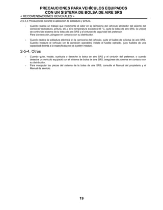 PRECAUCIONES PARA VEHÍCULOS EQUIPADOS
CON UN SISTEMA DE BOLSA DE AIRE SRS
< RECOMENDACIONES GENERALES >
19
2-5-3-3 Precauciones durante la aplicación de soldadura y pintura.
- Cuando realice un trabajo que incremente el calor en la carrocería del vehículo alrededor del asiento del
conductor (soldadura, pintura, etc.), si la temperatura excederá 85 °C, quite la bolsa de aire SRS, la unidad
de control del sistema de la bolsa de aire SRS y el cinturón de seguridad del pretensor.
Para la extracción, póngase en contacto con su distribuidor.
- Cuando realice la soldadura eléctrica en la carrocería del vehículo, quite el fusible de la bolsa de aire SRS.
Cuando restaure el vehículo (en la condición operable), instale el fusible extraído. (Los fusibles de una
capacidad distinta a la especificada no se pueden instalar).
2-5-4. Otros
- Cuando quite, instale, sustituya o deseche la bolsa de aire SRS y el cinturón del pretensor, o cuando
deseche un vehículo equipado con el sistema de bolsa de aire SRS, asegúrese de ponerse en contacto con
su distribuidor.
- Para manipular las piezas del sistema de la bolsa de aire SRS, consulte el Manual del propietario y el
Manual de servicio.
 