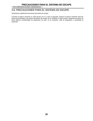 PRECAUCIONES PARA EL SISTEMA DE ESCAPE
< RECOMENDACIONES GENERALES >
20
2-6. PRECAUCIONES PARA EL SISTEMA DE ESCAPE
Temperatura superficial de las piezas del sistema de escape
Consulte el espacio requerido en cada porción de 2-3 y para la seguridad, asegure el espacio suficiente entre las
piezas personalizadas y las piezas del sistema de escape. Si es inevitable un lugar cerrado, asegúrese de aplicar de
forma efectiva contramedidas de aislamiento de calor. Si es necesario, mida la temperatura y compruebe la
seguridad.
 