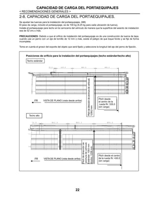 CAPACIDAD DE CARGA DEL PORTAEQUIPAJES
< RECOMENDACIONES GENERALES >
22
2-8. CAPACIDAD DE CARGA DEL PORTAEQUIPAJES.
Se ajustan las tuercas para la instalación del portaequipajes. (M8)
El peso de carga, incluido el portaequipaje, es de 100 kg (6.25 kg para cada ubicación de tuerca).
Instale el portaequipaje para techo en la carrocería del vehículo de manera que la superficie del asiento de instalación
sea de 52 cm2 o más.
PRECAUCIONES: Debido a que el orificio de instalación del portaequipaje es de una construcción de tuerca de tapa,
cuando use un perno con un eje de tornillo de 12 mm o más, existe el peligro de que toque fondo y se fije de forma
incompleta.
Tome en cuenta el grosor del soporte del objeto que será fijado y seleccione la longitud del eje del perno de fijación.
VISTA DE PLANO (vista desde arriba)
Techo estándar
Techo alto
VISTA DE PLANO (vista desde arriba)
VISTA DE PLANO (vista desde arriba)
Pitchdedireccióndeanchuradevehículo:
1239.2mm
Pitch desde
el centro de la
rueda Rr: 535.0
(sin carga)
Pitchdedirecciónde
anchuradevehículo
Estándar:1053mm
Ancho:1238mm
Pitch desde el centro
de la rueda Rr: 430.0
(sin carga)
Posiciones de orificio para la instalación del portaequipajes (techo estándar/techo alto)
 