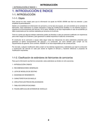 INTRODUCCIÓN
< INTRODUCCIÓN E ÍNDICE >
4
1. INTRODUCCIÓN E ÍNDICE
1-1. INTRODUCCIÓN
1-1-1. Objeto
Este manual ha sido creado para que la información de ajuste de NV350 URVAN sea fácil de entender y para
simplificar la personalización.
Debido a la variabilidad en la fabricación de carrocería y en los tipos de equipos, así como también por la variedad de
fabricantes, estos estándares no pueden anticiparse a todas las modificaciones factibles ni a los distintos equipos o
impactos en el funcionamiento del vehículo. Por lo tanto, NISSAN no se hace responsable en caso de accidentes y/o
fallos ocasionados por los cambios realizados por terceros en el vehículo.
Tome en cuenta que algunos trabajos solamente pueden ser llevados a cabo por personal cualificado con experiencia
para evitar riesgos de accidentes y para garantizar la calidad requerida en todas las conversiones.
El constructor de la carrocería o equipo debe seguir todas las indicaciones de estos estándares presentes para
garantizar el óptimo funcionamiento del vehículo y la conducción, así como también para cumplir con los
requerimientos de garantía. De lo contrario, NISSAN no se hace responsable por las consecuencias.
Por otro lado, cualquier modificación debe cumplir con las distintas regulaciones y estándares que rigen la conducción
y construcción del vehículo en cada país donde se registre el vehículo y, haciendo referencia a proyectos de
modificación importantes.
1-1-2. Clasificación de estándares de fabricantes de carrocerías
Para que la información sea fácil de comprender, estos estándares se dividen en ocho secciones.
1 - INTRODUCCIÓN E ÍNDICE
2 - RECOMENDACIONES GENERALES
3 - LISTA DE MODELOS DE DESTINO
4 - DIAGRAMA DE RENDIMIENTO
5 - CARACTERÍSTICAS DE MUELLE
6 - CIRCUITOS ELÉCTRICOS RELACIONADOS
7 - TABLA DE ESPECIFICACIONES
8 - FIGURA (RÉPLICA) DE EXTERIOR DE VEHÍCULO
 