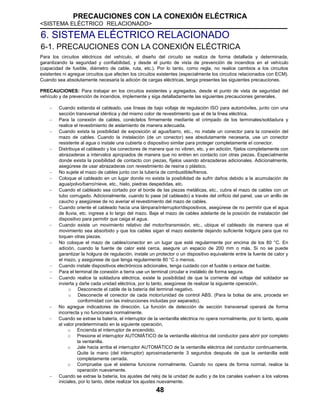 PRECAUCIONES CON LA CONEXIÓN ELÉCTRICA
<SISTEMA ELÉCTRICO RELACIONADO>
48
6. SISTEMA ELÉCTRICO RELACIONADO
6-1. PRECAUCIONES CON LA CONEXIÓN ELÉCTRICA
Para los circuitos eléctricos del vehículo, el diseño del circuito se realiza de forma detallada y determinada,
garantizando la seguridad y confiabilidad, y desde el punto de vista de prevención de incendios en el vehículo
(capacidad de fusible, diámetro de cable, ruta, etc.). Por lo tanto, como regla, no realice cambios a los circuitos
existentes ni agregue circuitos que afecten los circuitos existentes (especialmente los circuitos relacionados con ECM).
Cuando sea absolutamente necesaria la adición de cargas eléctricas, tenga presentes las siguientes precauciones.
PRECAUCIONES: Para trabajar en los circuitos existentes y agregados, desde el punto de vista de seguridad del
vehículo y de prevención de incendios, implemente y siga detalladamente las siguientes precauciones generales.
 Cuando extienda el cableado, use líneas de bajo voltaje de regulación ISO para automóviles, junto con una
sección transversal idéntica y del mismo color de revestimiento que el de la línea eléctrica.
 Para la conexión de cables, conéctelos firmemente mediante el crimpado de los terminales/soldadura y
realice el revestimiento de aislamiento de manera adecuada.
 Cuando exista la posibilidad de exposición al agua/barro, etc., no instale un conector para la conexión del
mazo de cables. Cuando la instalación (de un conector) sea absolutamente necesaria, use un conector
resistente al agua o instale una cubierta o dispositivo similar para proteger completamente el conector.
 Distribuya el cableado y los conectores de manera que no vibren, etc. y en adición, fíjelos completamente con
abrazaderas a intervalos apropiados de manera que no entren en contacto con otras piezas. Especialmente
donde exista la posibilidad de contacto con piezas, fíjelos usando abrazaderas adicionales. Adicionalmente,
asegúrese de usar abrazaderas con revestimiento de resina o plástico.
 No sujete el mazo de cables junto con la tubería de combustible/frenos.
 Coloque el cableado en un lugar donde no exista la posibilidad de sufrir daños debido a la acumulación de
agua/polvo/barro/nieve, etc., hielo, piedras despedidas, etc.
 Cuando el cableado sea cortado por el borde de las piezas metálicas, etc., cubra el mazo de cables con un
tubo corrugado. Adicionalmente, cuando lo pase (el cableado) a través del orificio del panel, use un anillo de
caucho y asegúrese de no averiar el revestimiento del mazo de cables.
 Cuando oriente el cableado hacia una lámpara/interruptor/dispositivos, asegúrese de no permitir que el agua
de lluvia, etc. ingrese a lo largo del mazo. Baje el mazo de cables adelante de la posición de instalación del
dispositivo para permitir que caiga el agua.
 Cuando existe un movimiento relativo del motor/transmisión, etc., ubique el cableado de manera que el
movimiento sea absorbido y que los cables sigan el mazo existente dejando suficiente holgura para que no
toquen otras piezas.
 No coloque el mazo de cables/conector en un lugar que esté regularmente por encima de los 80 °C. En
adición, cuando la fuente de calor esté cerca, asegure un espacio de 200 mm o más. Si no se puede
garantizar la holgura de regulación, instale un protector o un dispositivo equivalente entre la fuente de calor y
el mazo, y asegúrese de que tenga regularmente 80 °C o menos.
 Cuando instale dispositivos electrónicos adicionales, tenga cuidado con el fusible o enlace del fusible.
 Para el terminal de conexión a tierra use un terminal circular e instálelo de forma segura.
 Cuando realice la soldadura eléctrica, existe la posibilidad de que la corriente del voltaje del soldador se
invierta y dañe cada unidad eléctrica, por lo tanto, asegúrese de realizar la siguiente operación,
o Desconecte el cable de la batería del terminal negativo.
o Desconecte el conector de cada motor/unidad de control ABS. (Para la bolsa de aire, proceda en
conformidad con las instrucciones incluidas por separado).
 No agregue indicadores de dirección. La función de detección de sección transversal operará de forma
incorrecta y no funcionará normalmente.
 Cuando se extrae la batería, el interruptor de la ventanilla eléctrica no opera normalmente, por lo tanto, ajuste
al valor predeterminado en la siguiente operación,
o Encienda el interruptor de encendido.
o Presione el interruptor AUTOMÁTICO de la ventanilla eléctrica del conductor para abrir por completo
la ventanilla.
o Jale hacia arriba el interruptor AUTOMÁTICO de la ventanilla eléctrica del conductor continuamente.
Quite la mano (del interruptor) aproximadamente 3 segundos después de que la ventanilla esté
completamente cerrada.
o Compruebe que el sistema funcione normalmente. Cuando no opera de forma normal, realice la
operación nuevamente.
 Cuando se extrae la batería, los ajustes del reloj de la unidad de audio y de los canales vuelven a los valores
iniciales, por lo tanto, debe realizar los ajustes nuevamente.
 