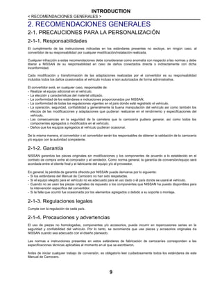 INTRODUCTION
< RECOMENDACIONES GENERALES >
9
2. RECOMENDACIONES GENERALES
2-1. PRECAUCIONES PARA LA PERSONALIZACIÓN
2-1-1. Responsabilidades
El cumplimiento de las instrucciones indicadas en los estándares presentes no excluye, en ningún caso, al
convertidor de su responsabilidad por cualquier modificación/instalación realizada.
Cualquier infracción a estas recomendaciones debe considerarse como anomalía con respecto a las normas y debe
liberar a NISSAN de su responsabilidad en caso de daños conectados directa o indirectamente con dicha
inconformidad.
Cada modificación y transformación de las adaptaciones realizadas por el convertidor es su responsabilidad
incluidos todos los daños ocasionados al vehículo incluso si son autorizados de forma administrativa.
El convertidor será, en cualquier caso, responsable de:
- Realizar el equipo adicional en el vehículo.
- La elección y características del material utilizado.
- La conformidad de los estándares e indicaciones proporcionados por NISSAN.
- La conformidad de todas las regulaciones vigentes en el país donde esté registrado el vehículo.
- La operación, seguridad, confiabilidad y generalmente la buena manipulación del vehículo así como también los
efectos de las modificaciones y adaptaciones que pudieran realizarse en el rendimiento y especificaciones del
vehículo.
- Las consecuencias en la seguridad de la carretera que la carrocería pudiera generar, así como todos los
componentes agregados o modificados en el vehículo.
- Daños que los equipos agregados al vehículo pudieran ocasionar.
De la misma manera, el convertidor o el convertidor serán los responsables de obtener la validación de la carrocería
y/o equipo con la autoridad competente.
2-1-2. Garantía
NISSAN garantiza las piezas originales sin modificaciones y los componentes de acuerdo a lo establecido en el
contrato de compra entre el comprador y el vendedor. Como norma general, la garantía de conversión/equipo será
acordada entre el cliente final y el fabricante del equipo y/o el proveedor.
En general, la pérdida de garantía ofrecida por NISSAN puede derivarse por lo siguiente:
- Si los estándares del Manual de Carrocero no han sido respetadas.
- Si el equipo elegido para el vehículo no es adecuado para el uso dado o el país donde se usará el vehículo.
- Cuando no se usen las piezas originales de repuesto o los componentes que NISSAN ha puesto disponibles para
la intervención específica del convertidor.
- Si la falla que ocurrió fue ocasionada por los elementos agregados o debido a su soporte o montaje.
2-1-3. Regulaciones legales
Cumpla con la regulación de cada país.
2-1-4. Precauciones y advertencias
El uso de piezas no homologadas, componentes y/o accesorios, puede incurrir en repercusiones serias en la
seguridad y confiabilidad del vehículo. Por lo tanto, se recomienda que use piezas y accesorios originales de
NISSAN cuando sea adecuado con el diseño planeado.
Las normas e instrucciones presentes en estos estándares de fabricación de carrocerías corresponden a las
especificaciones técnicas aplicables al momento en el que se escribieron.
Antes de iniciar cualquier trabajo de conversión, es obligatorio leer cuidadosamente todos los estándares de este
Manual de Carrocero.
 