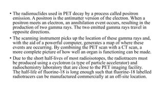 • The radionuclides used in PET decay by a process called positron
emission. A positron is the antimatter version of the electron. When a
positron meets an electron, an annihilation event occurs, resulting in the
production of two gamma rays. The two emitted gamma rays travel in
opposite directions.
• The scanning instrument picks up the location of these gamma rays and,
with the aid of a powerful computer, generates a map of where these
events are occurring. By combining the PET scan with a CT scan, a
more complete picture of how well an organ is functioning can be made.
• Due to the short half-lives of most radioisotopes, the radiotracers must
be produced using a cyclotron (a type of particle accelerator) and
radiochemistry laboratory that are close to the PET imaging facility.
The half-life of fluorine-18 is long enough such that fluorine-18 labelled
radiotracers can be manufactured commercially at an off-site location.
 