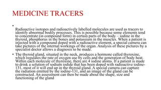 MEDICINE TRACERS
•
Radioactive isotopes and radioactively labelled molecules are used as tracers to
identify abnormal bodily processes. This is possible because some elements tend
to concentrate (in compound form) in certain parts of the body – iodine in the
thyroid, phosphorus in the bones and potassium in the muscles. When a patient is
injected with a compound doped with a radioactive element, a special camera can
take pictures of the internal workings of the organ. Analysis of these pictures by a
specialist doctor allows a diagnosis to be made.
• The thyroid gland, situated in the neck, produces a hormone called thyroxine,
which regulates the rate of oxygen use by cells and the generation of body heat.
Within each molecule of thyroxine, there are 4 iodine atoms. If a patient is made
to drink a solution of sodium iodide that has been doped with radioactive iodine-
131, most of it will end up in the thyroid gland. A special camera can capture
the radiation emitted by the iodine-131, and an image of the gland can be
constructed. An assessment can then be made about the shape, size and
functioning of the gland
 