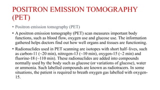POSITRON EMISSION TOMOGRAPHY
(PET)
• Positron emission tomography (PET)
• A positron emission tomography (PET) scan measures important body
functions, such as blood flow, oxygen use and glucose use. The information
gathered helps doctors find out how well organs and tissues are functioning.
• Radionuclides used in PET scanning are isotopes with short half–lives, such
as carbon-11 (~20 min), nitrogen-13 (~10 min), oxygen-15 (~2 min) and
fluorine-18 (~110 min). These radionuclides are added into compounds
normally used by the body such as glucose (or variations of glucose), water
or ammonia. Such labelled compounds are known as radiotracers. In some
situations, the patient is required to breath oxygen gas labelled with oxygen-
15.
 