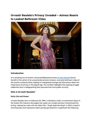 Urvashi Rautela’s Privacy Invaded – Actress Reacts
to Leaked Bathroom Video
Introduction
In a shocking turn of events, renowned Bollywood actress Urvashi Rautela found
herself at the center of an unwarranted privacy invasion. A private bathroom video of
the actress surfaced online, leading to widespread outrage and discussions about the
importance of privacy in the digital age. This incident highlights the ongoing struggle
celebrities face in safeguarding their personal lives from public scrutiny.
Who is Urvashi Rautela?
Early Life and Career
Urvashi Rautela, born on February 25, 1994, in Haridwar, India, is a prominent figure in
the Indian film industry. She began her career as a model and soon transitioned into
acting, making her mark with her debut film, "Singh Saab the Great" in 2013. Urvashi's
stunning looks and impressive talent quickly garnered her a significant fan following.
 