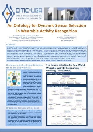 An Ontology for Dynamic Sensor Selection
in Wearable Activity Recognition
Claudia Villalonga, Héctor Pomares, Ignacio Rojas
Research Center for Information and Communications Technologies
of the University of Granada (CTIC-UGR)
cvillalonga@correo.ugr.es, {hpomares,irojas}@atc.ugr.es
Oresti Baños
Department of Computer Engineering
Kyung Hee University, Korea
oresti@oslab.khu.ac.kr
A strong effort has been made during the last years in the autonomous and automatic recognition of human activities by using wearable sensor
systems. However, the vast majority of proposed solutions are designed for ideal scenarios, where the sensors are pre-defined, wellknown and
steady. Such systems are of little application in real-world settings, in which the sensors are subject to changes that may lead to a partial or total
malfunctioning of the recognition system. This work presents an innovative use of ontologies in activity recognition to support the intelligent and
dynamic selection of the best replacement for a given shifted or anomalous wearable sensor. Concretely, an upper ontology describing wearable
sensors and their main properties, such as measured magnitude, location and internal characteristics is presented. Moreover, a domain ontology
particularly defined to neatly and unequivocally represent the exact placement of the sensor on the human body is presented. These ontological
models are particularly aimed at making possible the use of standard wearable activity recognition in data-driven approaches.
Keywords: Ontologies, Activity Recognition, Wearable sensors, Sensor selection, Sensor placement, Human anatomy
Abstract
• Wearable activity recognition systems work in closed
environments with pre-defined, well-known and steady sensors.
• In real-world scenarios, sensors might suffer from anomalies such
as failures or deployment changes. Thus, realistic dynamic sensor
setups pose important challenges to the practical use of wearable
activity recognition systems.
• To ensure seamless recognition capabilities, an important
requirement of activity recognition systems is the support of
anomalous sensor replacement. Therefore, mechanisms to
abstract the selection of the most adequate sensors are needed.
• Comprehensive and interoperable descriptions of available sensors
are required so that the best ones could be selected to replace the
anomalous ones.
Human physical self-quantification
for health and wellness
• Semantic description to define the wearable sensor capabilities:
the information the sensor measures, its intrinsic characteristics,
and its location on the human body.
• Ontologies provide full potential for machines to acquire and
interpret the emerging semantics from data. Thus, the selection
and replacement of anomalous sensors can be automatically
executed by a machine.
• Ontologies enable interoperability. Therefore, sensor descriptions
provided for sensors of different vendors are sufficiently rich to be
automatically interpreted by the activity recognition system to
apply methods to select a replacing sensor.
Ontologies for Sensor Selection
SS4RWWAR Upper Ontology
SS4RWWAR Human Body Ontology
The Sensor Selection for Real-World
Wearable Activity Recognition
Ontology (SS4RWWAR)• Personal self-tracking and evaluation
of people’s wellbeing is flourishing as
a key business.
• Self-quantification systems build on
mobile and portable sensor devices
carried on or worn by the users.
• Wearables are capable of measuring
physical and physiological human
characteristics, such as body motion
or vital signs, and used to quantify
physical activity patterns and to
determine abnormal vital conditions.
 
