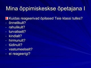 Mina õppimiskeskse õpetajana I Kuidas reageerivad õpilased Teie klassi tulles? õnnelikult? rahulikult? turvaliselt? kindlalt? hirmunult? tüdinult? vastumeelselt? ei reageerigi? 