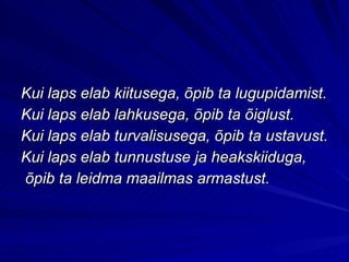 Kui laps elab kiitusega, õpib ta lugupidamist. Kui laps elab lahkusega, õpib ta õiglust. Kui laps elab turvalisusega, õpib ta ustavust. Kui laps elab tunnustuse ja heakskiiduga, õpib ta leidma maailmas armastust. 