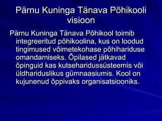 Pärnu Kuninga Tänava Põhikooli visioon Pärnu Kuninga Tänava Põhikool toimib integreeritud põhikoolina, kus on loodud tingimused võimetekohase põhihariduse omandamiseks. Õpilased jätkavad õpinguid kas kutseharidussüsteemis või üldhariduslikus gümnaasiumis. Kool on kujunenud õppivaks organisatsiooniks.  