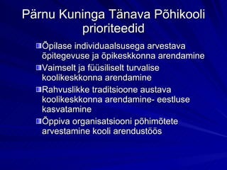Pärnu Kuninga Tänava Põhikooli prioriteedid Õpilase individuaalsusega arvestava õpitegevuse ja õpikeskkonna arendamine Vaimselt ja füüsiliselt turvalise koolikeskkonna arendamine Rahvuslikke traditsioone austava koolikeskkonna arendamine- eestluse kasvatamine Õppiva organisatsiooni põhimõtete arvestamine kooli arendustöös 