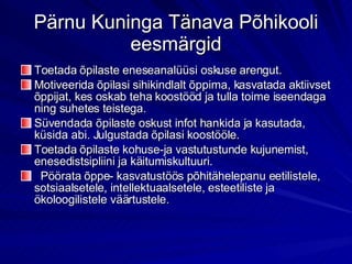 Pärnu Kuninga Tänava Põhikooli eesmärgid Toetada õpilaste eneseanalüüsi oskuse arengut. Motiveerida õpilasi sihikindlalt õppima, kasvatada aktiivset õppijat, kes oskab teha koostööd ja tulla toime iseendaga ning suhetes teistega. Süvendada õpilaste oskust infot hankida ja kasutada, küsida abi. Julgustada õpilasi koostööle. Toetada õpilaste kohuse-ja vastutustunde kujunemist, enesedistsipliini ja käitumiskultuuri. Pöörata õppe- kasvatustöös põhitähelepanu eetilistele, sotsiaalsetele, intellektuaalsetele, esteetiliste ja ökoloogilistele väärtustele. 