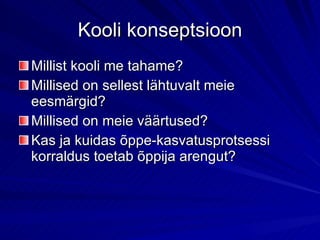 Kooli konseptsioon Millist kooli me tahame? Millised on sellest lähtuvalt meie eesmärgid? Millised on meie väärtused? Kas ja kuidas õppe-kasvatusprotsessi korraldus toetab õppija arengut?  