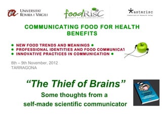 COMMUNICATING FOOD FOR HEALTH
                BENEFITS

 NEW FOOD TRENDS AND MEANINGS 
 PROFESSIONAL IDENTITIES AND FOOD COMMUNICATION 
 INNOVATIVE PRACTICES IN COMMUNICATION 

8th – 9th November, 2012
TARRAGONA



       “The Thief of Brains”
            Some thoughts from a
      self-made scientific communicator
 