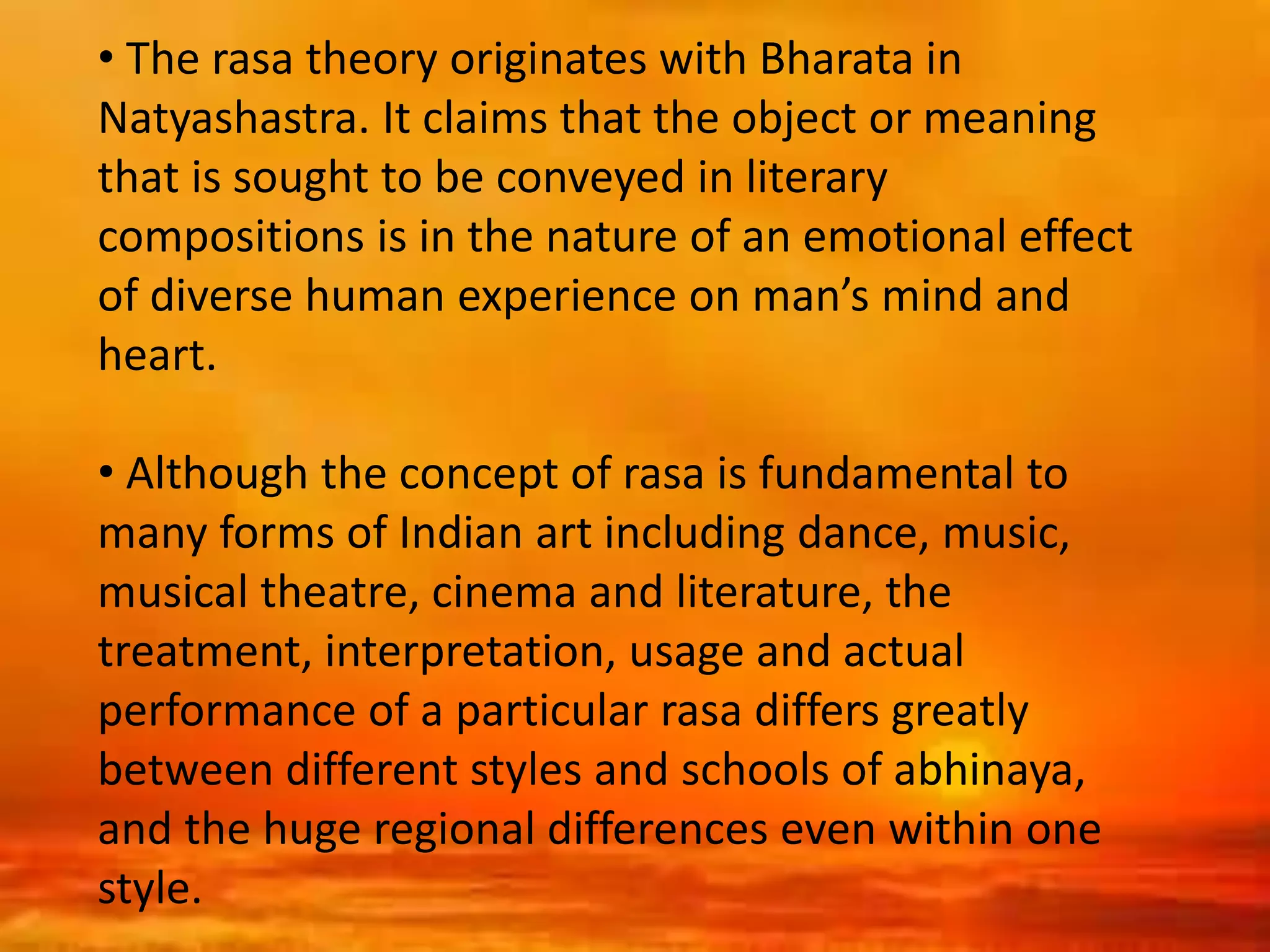 • The rasa theory originates with Bharata in
Natyashastra. It claims that the object or meaning
that is sought to be conveyed in literary
compositions is in the nature of an emotional effect
of diverse human experience on man’s mind and
heart.
• Although the concept of rasa is fundamental to
many forms of Indian art including dance, music,
musical theatre, cinema and literature, the
treatment, interpretation, usage and actual
performance of a particular rasa differs greatly
between different styles and schools of abhinaya,
and the huge regional differences even within one
style.
 