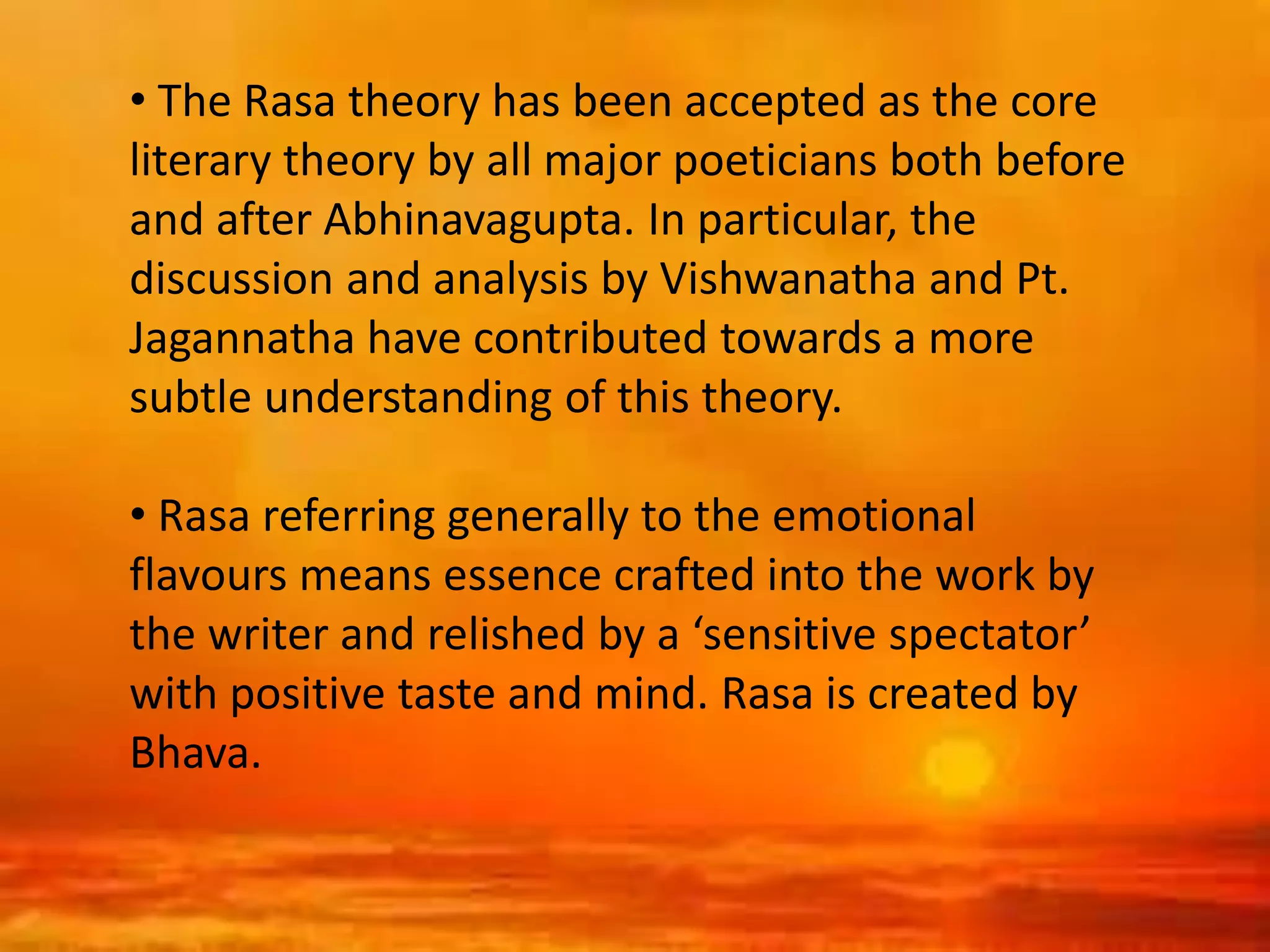 • The Rasa theory has been accepted as the core
literary theory by all major poeticians both before
and after Abhinavagupta. In particular, the
discussion and analysis by Vishwanatha and Pt.
Jagannatha have contributed towards a more
subtle understanding of this theory.
• Rasa referring generally to the emotional
flavours means essence crafted into the work by
the writer and relished by a ‘sensitive spectator’
with positive taste and mind. Rasa is created by
Bhava.
 