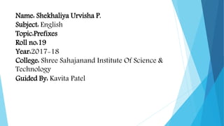 Name: Shekhaliya Urvisha P.
Subject: English
Topic:Prefixes
Roll no:19
Year:2017-18
College: Shree Sahajanand Institute Of Science &
Technology
Guided By: Kavita Patel
 