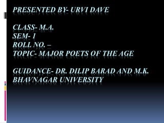 PRESENTED BY- URVI DAVE
CLASS- M.A.
SEM- 1
ROLL NO. –
TOPIC- MAJOR POETS OF THE AGE
GUIDANCE- DR. DILIP BARAD AND M.K.
BHAVNAGAR UNIVERSITY
 