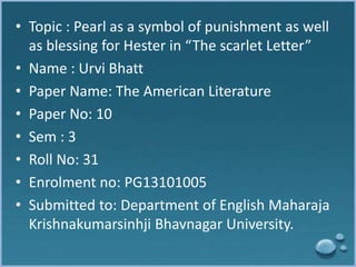 • Topic : Pearl as a symbol of punishment as well 
as blessing for Hester in “The scarlet Letter” 
• Name : Urvi Bhatt 
• Paper Name: The American Literature 
• Paper No: 10 
• Sem : 3 
• Roll No: 31 
• Enrolment no: PG13101005 
• Submitted to: Department of English Maharaja 
Krishnakumarsinhji Bhavnagar University. 
 