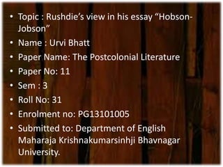 • Topic : Rushdie’s view in his essay “Hobson- 
Jobson” 
• Name : Urvi Bhatt 
• Paper Name: The Postcolonial Literature 
• Paper No: 11 
• Sem : 3 
• Roll No: 31 
• Enrolment no: PG13101005 
• Submitted to: Department of English 
Maharaja Krishnakumarsinhji Bhavnagar 
University. 
 