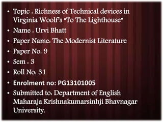 • Topic : Richness of Technical devices in 
Virginia Woolf’s “To The Lighthouse” 
• Name : Urvi Bhatt 
• Paper Name: The Modernist Literature 
• Paper No: 9 
• Sem : 3 
• Roll No: 31 
• Enrolment no: PG13101005 
• Submitted to: Department of English 
Maharaja Krishnakumarsinhji Bhavnagar 
University. 
 