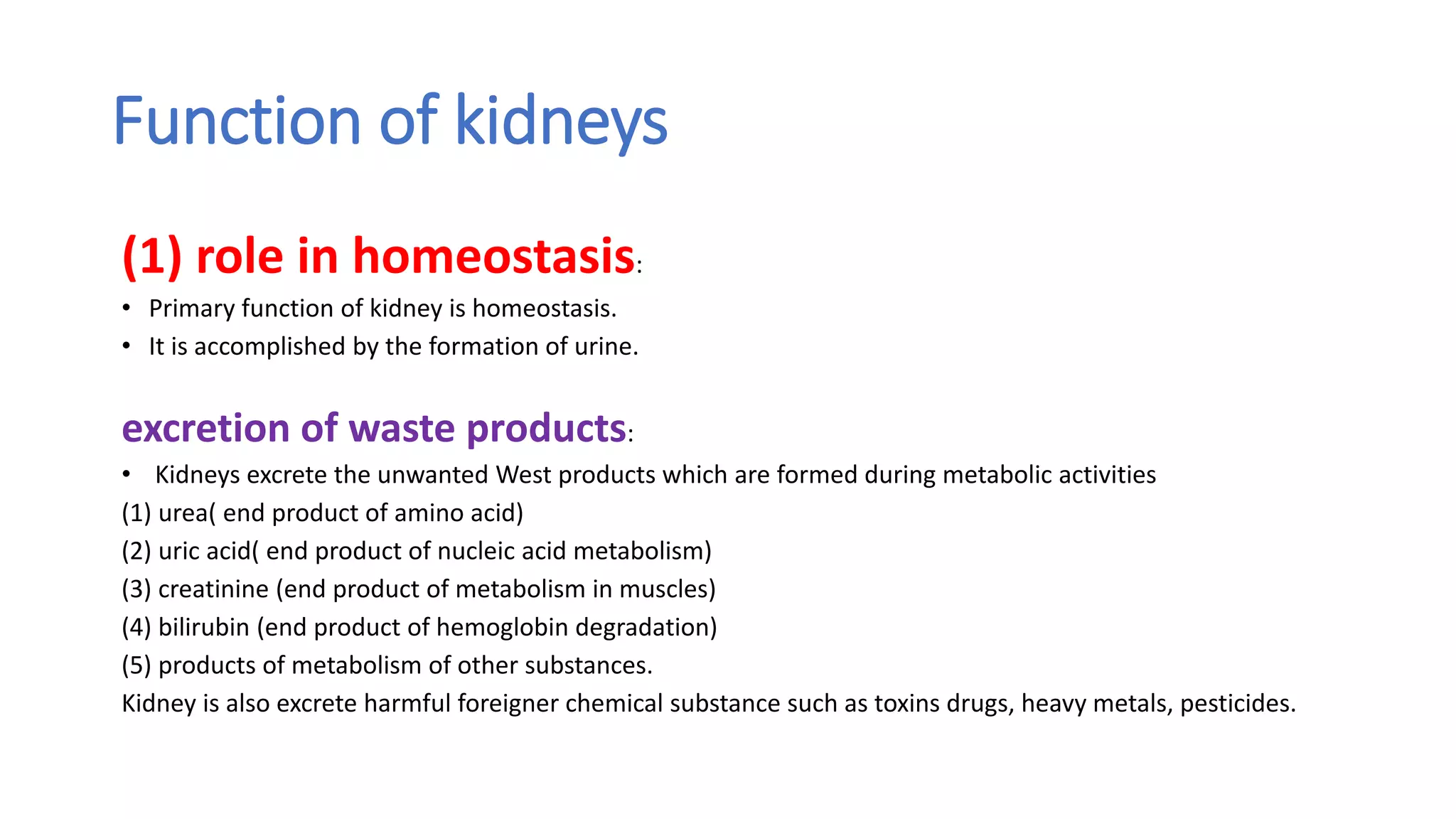 Function of kidneys
(1) role in homeostasis:
• Primary function of kidney is homeostasis.
• It is accomplished by the formation of urine.
excretion of waste products:
• Kidneys excrete the unwanted West products which are formed during metabolic activities
(1) urea( end product of amino acid)
(2) uric acid( end product of nucleic acid metabolism)
(3) creatinine (end product of metabolism in muscles)
(4) bilirubin (end product of hemoglobin degradation)
(5) products of metabolism of other substances.
Kidney is also excrete harmful foreigner chemical substance such as toxins drugs, heavy metals, pesticides.
 