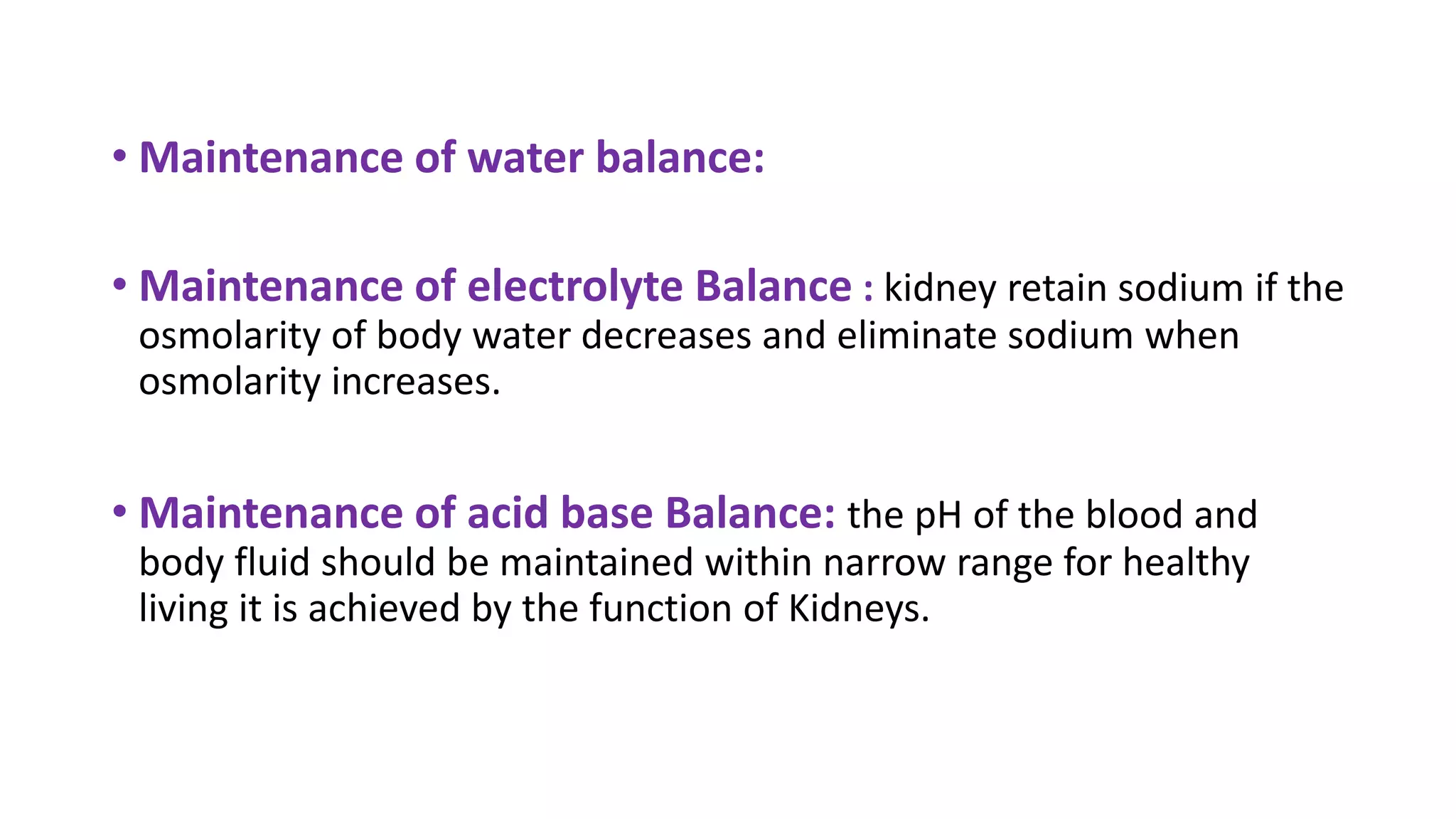 • Maintenance of water balance:
• Maintenance of electrolyte Balance : kidney retain sodium if the
osmolarity of body water decreases and eliminate sodium when
osmolarity increases.
• Maintenance of acid base Balance: the pH of the blood and
body fluid should be maintained within narrow range for healthy
living it is achieved by the function of Kidneys.
 