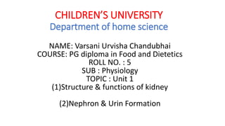 CHILDREN’S UNIVERSITY
Department of home science
NAME: Varsani Urvisha Chandubhai
COURSE: PG diploma in Food and Dietetics
ROLL NO. : 5
SUB : Physiology
TOPIC : Unit 1
(1)Structure & functions of kidney
(2)Nephron & Urin Formation
 