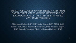 IMPACT OF ACCESS CAVITY DESIGN AND ROOT
CANAL TAPER ON FRACTURE RESISTANCE OF
ENDODONTICALLY TREATED TEETH: AN EX
VIVO INVESTIGATION
Mohammad Sabeti, DDS, MS,* Majid Kazem, DDS, MS,†‡ Omid
Dianat, DDS, MS,‡§ Nazanin Bahrololumi, DDS, Amirreza Beglou,
DDS, Kasra Rahimipour, DDS, and Farshad Dehnavi, DDS
1
 