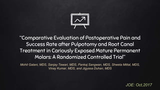 “Comparative Evaluation of Postoperative Pain and
Success Rate after Pulpotomy and Root Canal
Treatment in Cariously Exposed Mature Permanent
Molars: A Randomized Controlled Trial”
Mohit Galani, MDS, Sanjay Tewari, MDS, Pankaj Sangwan, MDS, Shweta Mittal, MDS,
Vinay Kumar, MDS, and Jigyasa Duhan, MDS
JOE: Oct,2017
 