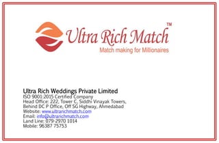 Ultra Rich Weddings Private Limited
ISO 9001:2015 Certified Company
Head Office: 222, Tower C, Siddhi Vinayak Towers,
Behind DC P Office, Off SG Highway, Ahmedabad
Website: www.ultrarichmatch.com
Email: info@ultrarichmatch.com
Land Line: 079-2970 1014
Mobile: 96387 75753
 