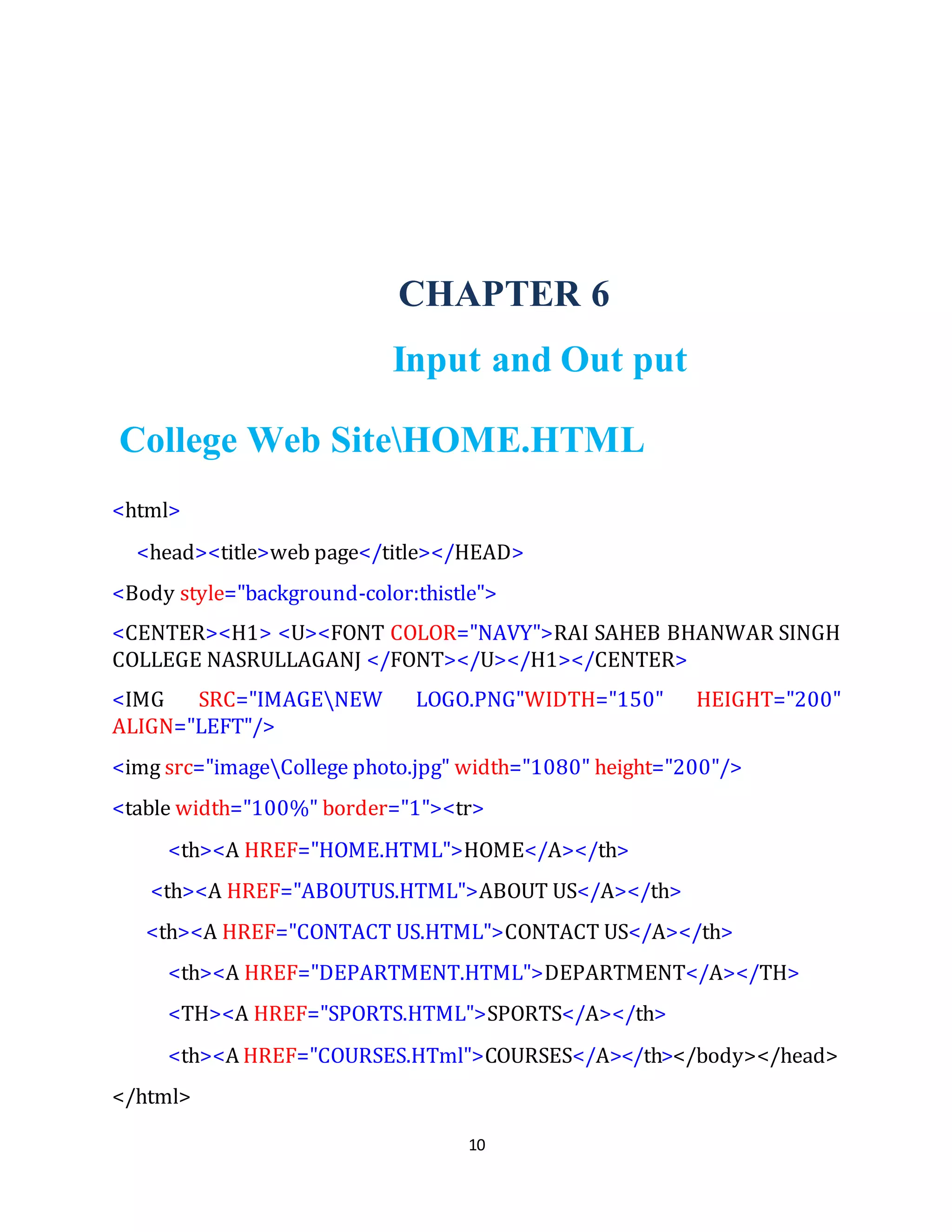 10
CHAPTER 6
Input and Out put
College Web SiteHOME.HTML
<html>
<head><title>web page</title></HEAD>
<Body style="background-color:thistle">
<CENTER><H1> <U><FONT COLOR="NAVY">RAI SAHEB BHANWAR SINGH
COLLEGE NASRULLAGANJ </FONT></U></H1></CENTER>
<IMG SRC="IMAGENEW LOGO.PNG"WIDTH="150" HEIGHT="200"
ALIGN="LEFT"/>
<img src="imageCollege photo.jpg" width="1080" height="200"/>
<table width="100%" border="1"><tr>
<th><A HREF="HOME.HTML">HOME</A></th>
<th><A HREF="ABOUTUS.HTML">ABOUT US</A></th>
<th><A HREF="CONTACT US.HTML">CONTACT US</A></th>
<th><A HREF="DEPARTMENT.HTML">DEPARTMENT</A></TH>
<TH><A HREF="SPORTS.HTML">SPORTS</A></th>
<th><A HREF="COURSES.HTml">COURSES</A></th></body></head>
</html>
 
