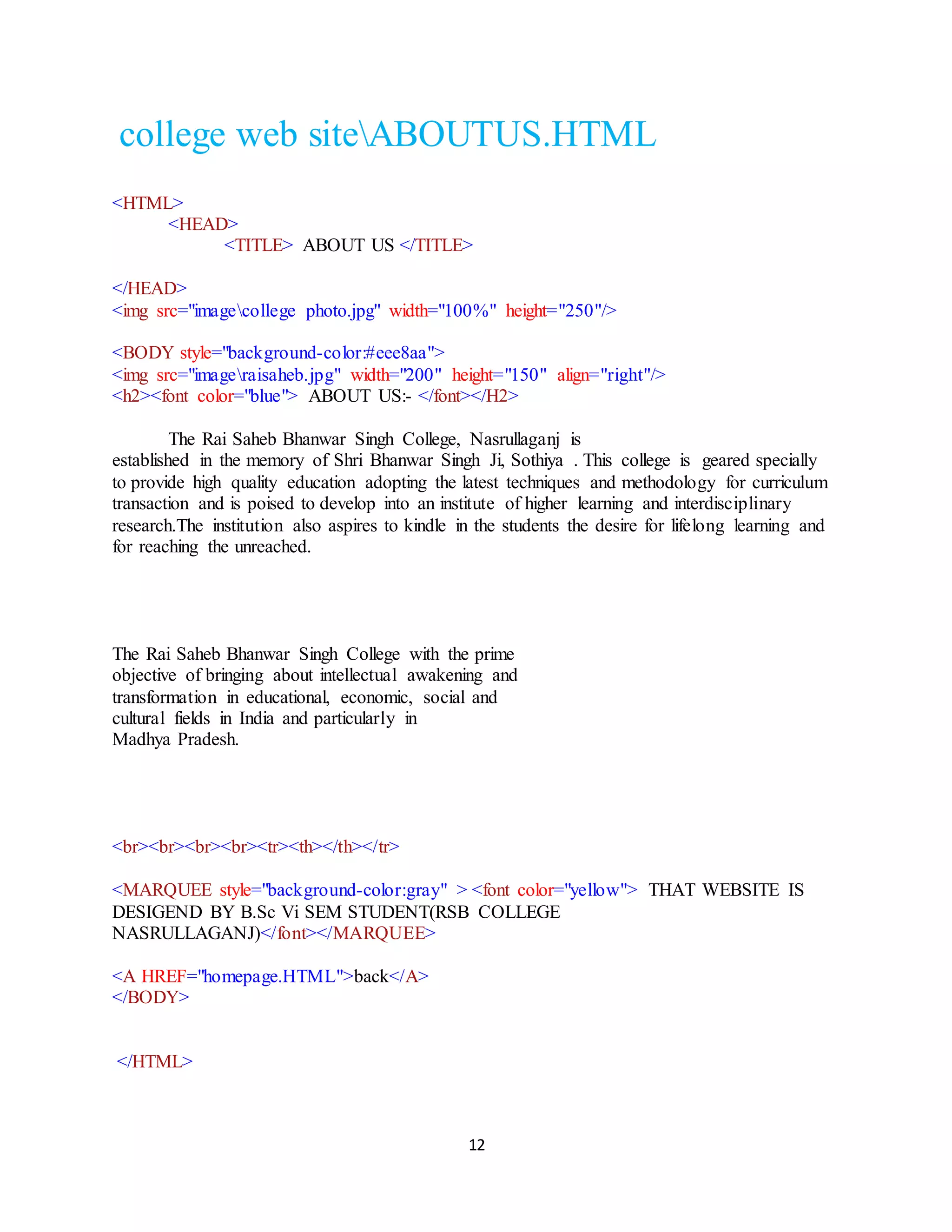 12
college web siteABOUTUS.HTML
<HTML>
<HEAD>
<TITLE> ABOUT US </TITLE>
</HEAD>
<img src="imagecollege photo.jpg" width="100%" height="250"/>
<BODY style="background-color:#eee8aa">
<img src="imageraisaheb.jpg" width="200" height="150" align="right"/>
<h2><font color="blue"> ABOUT US:- </font></H2>
The Rai Saheb Bhanwar Singh College, Nasrullaganj is
established in the memory of Shri Bhanwar Singh Ji, Sothiya . This college is geared specially
to provide high quality education adopting the latest techniques and methodology for curriculum
transaction and is poised to develop into an institute of higher learning and interdisciplinary
research.The institution also aspires to kindle in the students the desire for lifelong learning and
for reaching the unreached.
The Rai Saheb Bhanwar Singh College with the prime
objective of bringing about intellectual awakening and
transformation in educational, economic, social and
cultural fields in India and particularly in
Madhya Pradesh.
<br><br><br><br><tr><th></th></tr>
<MARQUEE style="background-color:gray" > <font color="yellow"> THAT WEBSITE IS
DESIGEND BY B.Sc Vi SEM STUDENT(RSB COLLEGE
NASRULLAGANJ)</font></MARQUEE>
<A HREF="homepage.HTML">back</A>
</BODY>
</HTML>
 