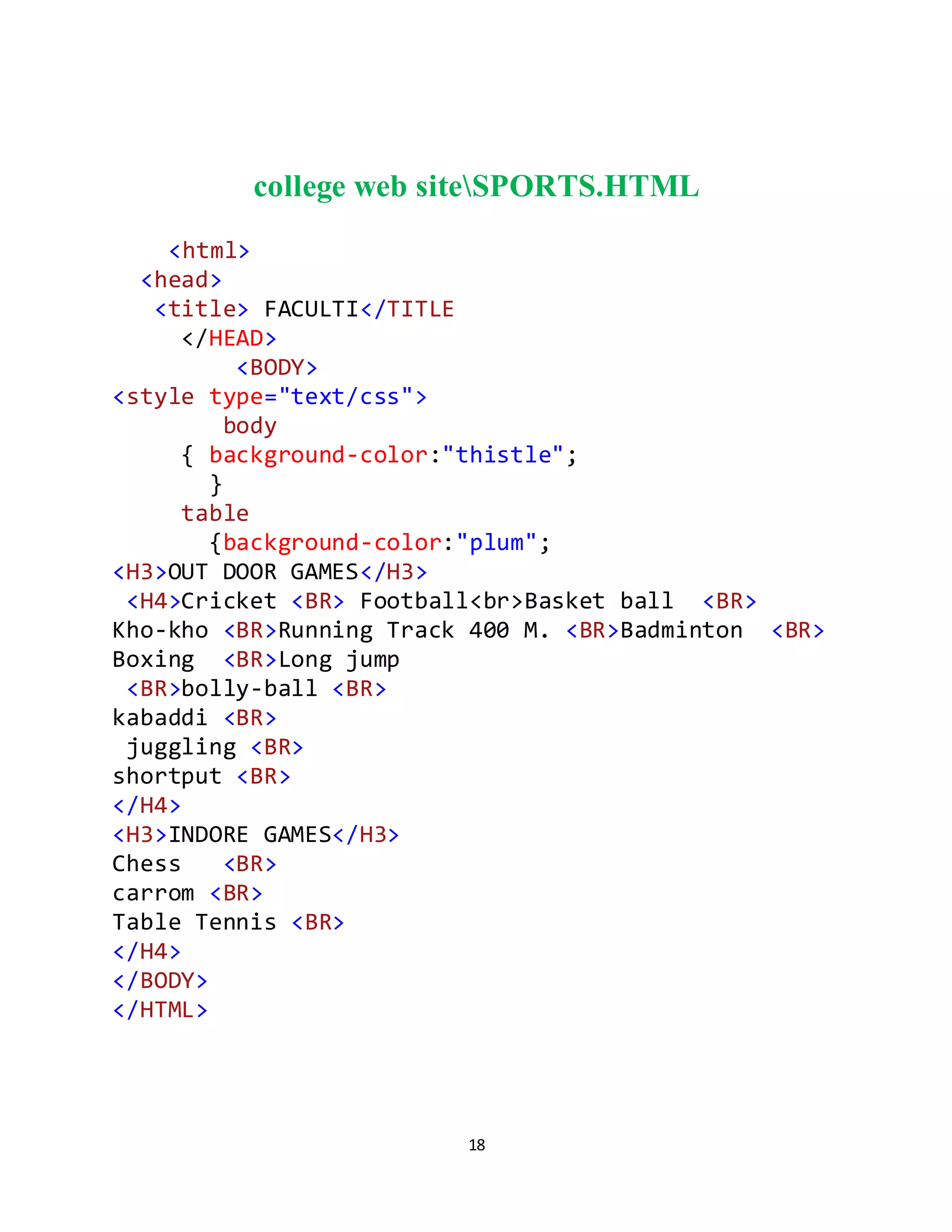 18
college web siteSPORTS.HTML
<html>
<head>
<title> FACULTI</TITLE
</HEAD>
<BODY>
<style type="text/css">
body
{ background-color:"thistle";
}
table
{background-color:"plum";
<H3>OUT DOOR GAMES</H3>
<H4>Cricket <BR> Football<br>Basket ball <BR>
Kho-kho <BR>Running Track 400 M. <BR>Badminton <BR>
Boxing <BR>Long jump
<BR>bolly-ball <BR>
kabaddi <BR>
juggling <BR>
shortput <BR>
</H4>
<H3>INDORE GAMES</H3>
Chess <BR>
carrom <BR>
Table Tennis <BR>
</H4>
</BODY>
</HTML>
 