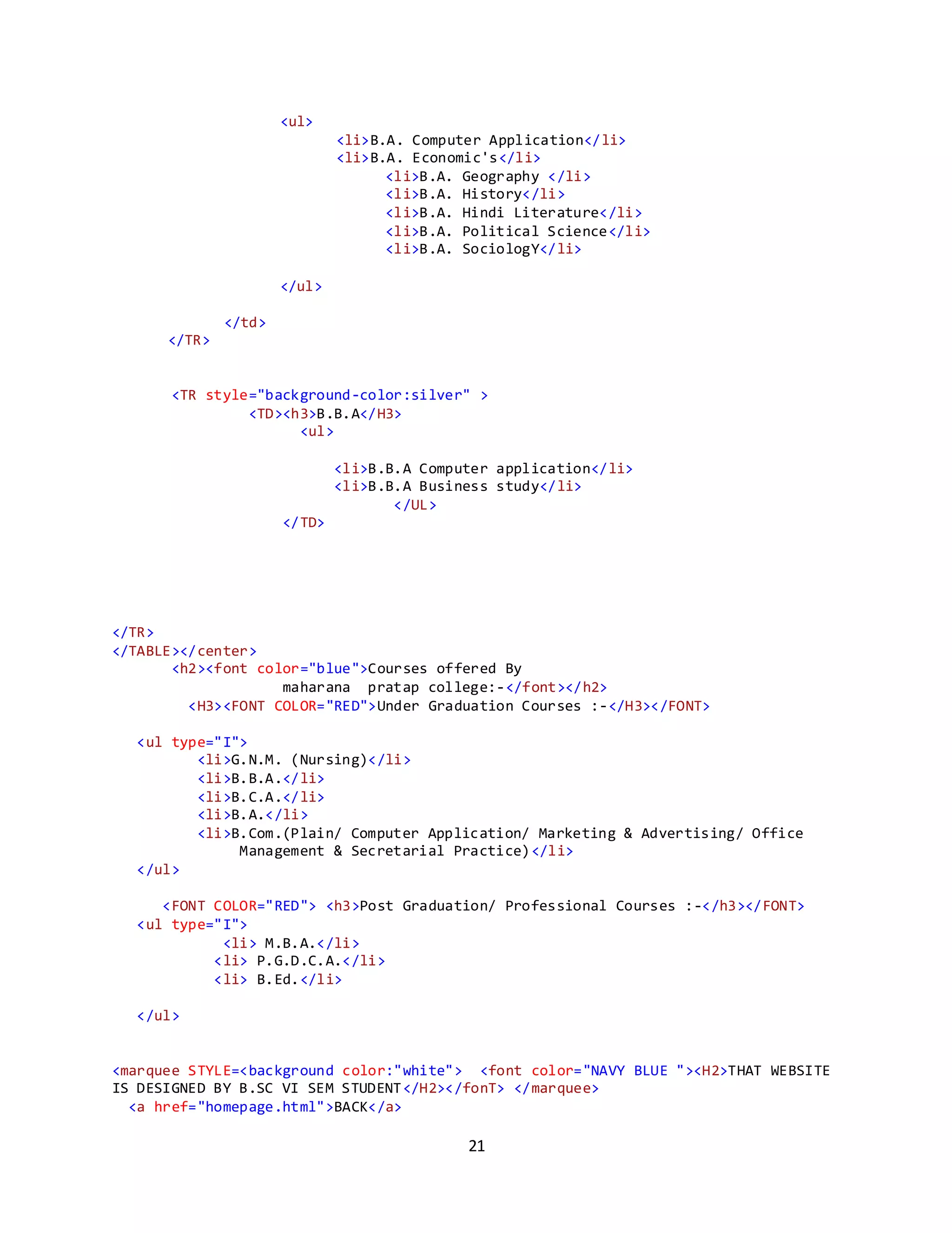 21
<ul>
<li>B.A. Computer Application</li>
<li>B.A. Economic's</li>
<li>B.A. Geography </li>
<li>B.A. History</li>
<li>B.A. Hindi Literature</li>
<li>B.A. Political Science</li>
<li>B.A. SociologY</li>
</ul>
</td>
</TR>
<TR style="background-color:silver" >
<TD><h3>B.B.A</H3>
<ul>
<li>B.B.A Computer application</li>
<li>B.B.A Business study</li>
</UL>
</TD>
</TR>
</TABLE></center>
<h2><font color="blue">Courses offered By
maharana pratap college:-</font></h2>
<H3><FONT COLOR="RED">Under Graduation Courses :-</H3></FONT>
<ul type="I">
<li>G.N.M. (Nursing)</li>
<li>B.B.A.</li>
<li>B.C.A.</li>
<li>B.A.</li>
<li>B.Com.(Plain/ Computer Application/ Marketing & Advertising/ Office
Management & Secretarial Practice)</li>
</ul>
<FONT COLOR="RED"> <h3>Post Graduation/ Professional Courses :-</h3></FONT>
<ul type="I">
<li> M.B.A.</li>
<li> P.G.D.C.A.</li>
<li> B.Ed.</li>
</ul>
<marquee STYLE=<background color:"white"> <font color="NAVY BLUE "><H2>THAT WEBSITE
IS DESIGNED BY B.SC VI SEM STUDENT</H2></fonT> </marquee>
<a href="homepage.html">BACK</a>
 