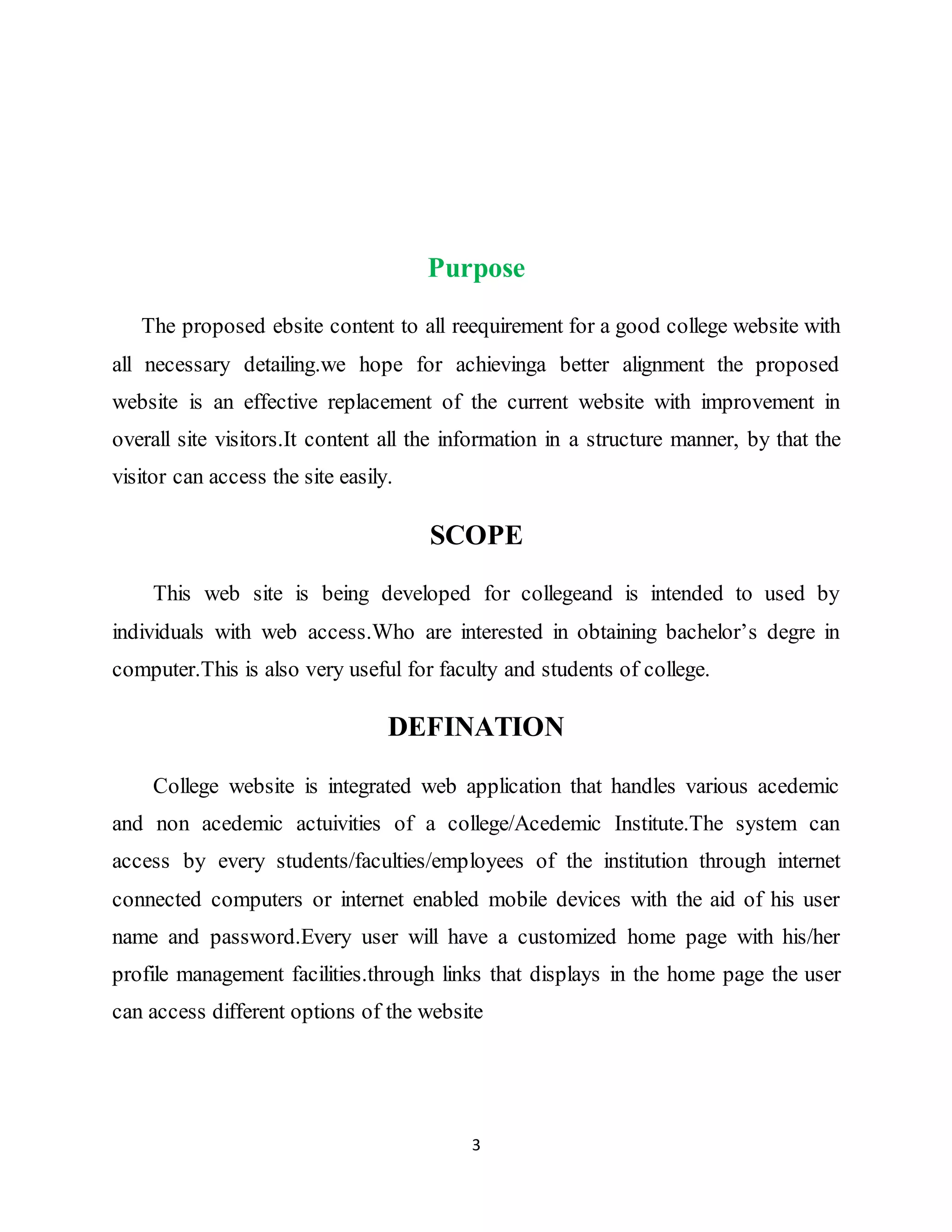 3
Purpose
The proposed ebsite content to all reequirement for a good college website with
all necessary detailing.we hope for achievinga better alignment the proposed
website is an effective replacement of the current website with improvement in
overall site visitors.It content all the information in a structure manner, by that the
visitor can access the site easily.
SCOPE
This web site is being developed for collegeand is intended to used by
individuals with web access.Who are interested in obtaining bachelor’s degre in
computer.This is also very useful for faculty and students of college.
DEFINATION
College website is integrated web application that handles various acedemic
and non acedemic actuivities of a college/Acedemic Institute.The system can
access by every students/faculties/employees of the institution through internet
connected computers or internet enabled mobile devices with the aid of his user
name and password.Every user will have a customized home page with his/her
profile management facilities.through links that displays in the home page the user
can access different options of the website
 