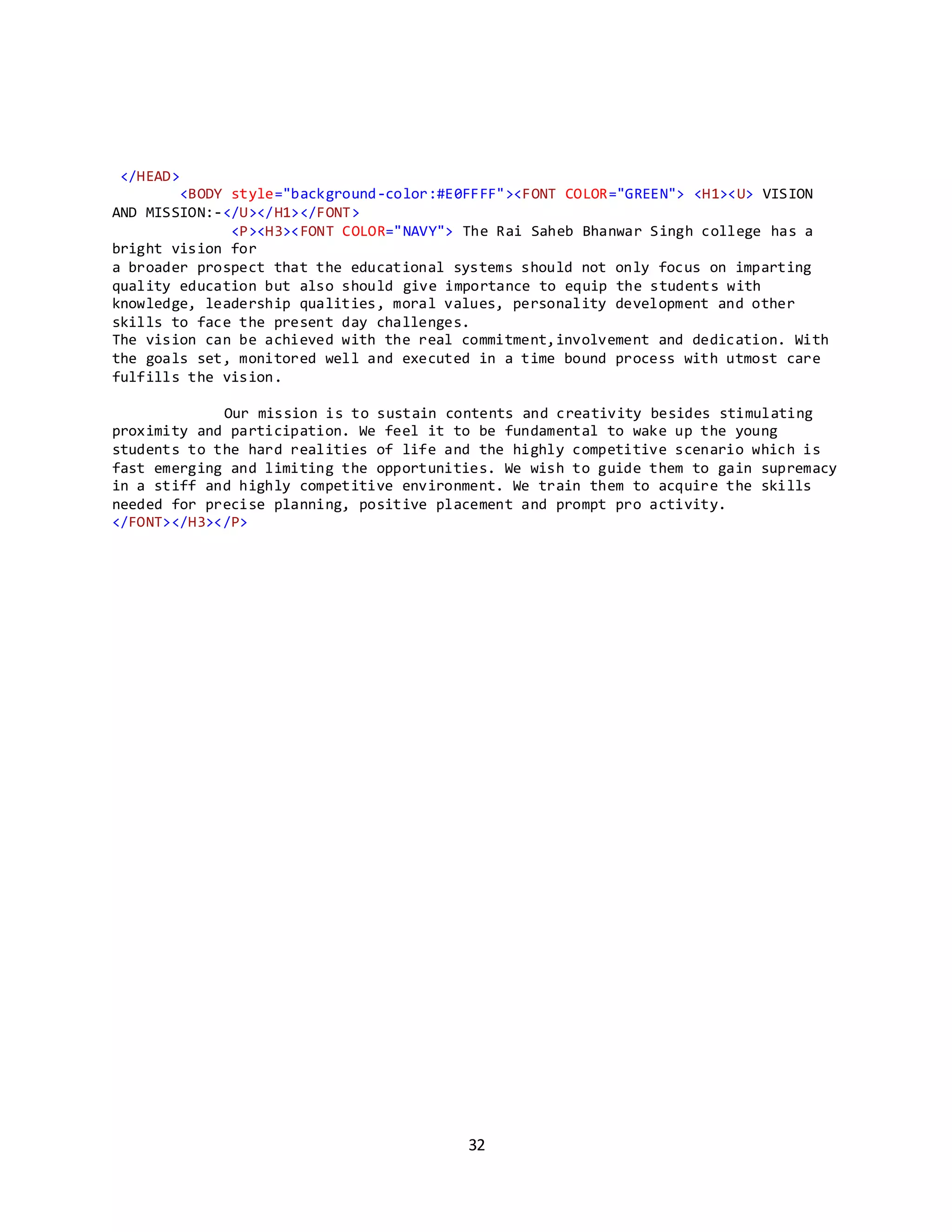 32
</HEAD>
<BODY style="background-color:#E0FFFF"><FONT COLOR="GREEN"> <H1><U> VISION
AND MISSION:-</U></H1></FONT>
<P><H3><FONT COLOR="NAVY"> The Rai Saheb Bhanwar Singh college has a
bright vision for
a broader prospect that the educational systems should not only focus on imparting
quality education but also should give importance to equip the students with
knowledge, leadership qualities, moral values, personality development and other
skills to face the present day challenges.
The vision can be achieved with the real commitment,involvement and dedication. With
the goals set, monitored well and executed in a time bound process with utmost care
fulfills the vision.
Our mission is to sustain contents and creativity besides stimulating
proximity and participation. We feel it to be fundamental to wake up the young
students to the hard realities of life and the highly competitive scenario which is
fast emerging and limiting the opportunities. We wish to guide them to gain supremacy
in a stiff and highly competitive environment. We train them to acquire the skills
needed for precise planning, positive placement and prompt pro activity.
</FONT></H3></P>
 